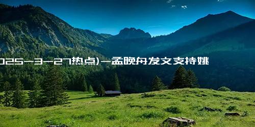 (2025-3-27热点)-孟晚舟发文支持姚安娜新剧 姐妹情深共奋进